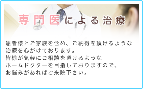 専門医による治療当院では専門医による診察を行い、患者様とご家族を含め、安心しご納得を頂けるような治療をして参ります。皆様が気軽に症状についてご相談を頂けるような地域のホームドクターを目指しておりますので、ご来院をお待ちしております。