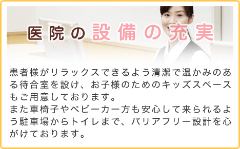 医院の設備の充実　患者様がリラックスできるよう清潔で温かみのある待合室を設け、お子様のためのキッズスペースもご用意しております。また車椅子やベビーカー方も安心して来られるよう駐車場からトイレまで、バリアフリー設計を心がけております。