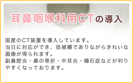 耳鼻咽喉科用ＣＴの導入 国産のCT装置を導入しています。当日に対応ができ、低被曝でありながらきれいな画像が得られます。副鼻腔炎・鼻の骨折・中耳炎・唾石症などが判りやすくなっております。