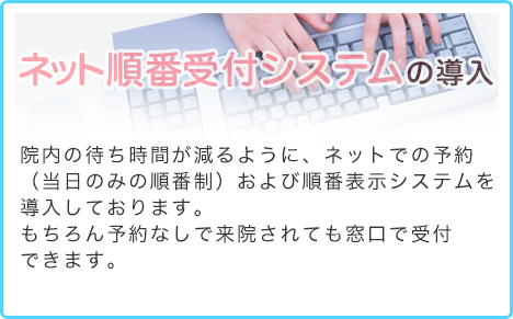 ネット順番受付システムの導入 少しでも待ち時間が減るように、ネットでの予約システムを導入しております。再診の方への順番制ですので、全く初めての方は誠に恐縮ですが一度ご来院して下さるようお願い致します。