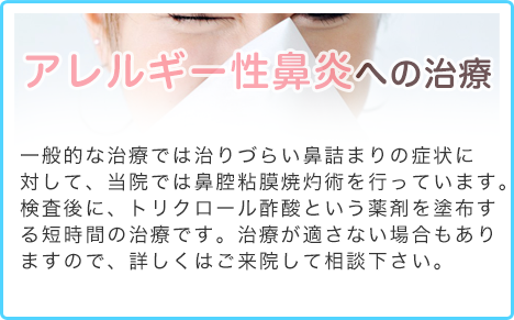 アレルギー性鼻炎への治療 一般的な治療では、(特に鼻閉に対して)十分に改善しない場合は、当院では下甲介トリクロール酢酸塗布(鼻腔粘膜焼灼術)を行っております。花粉がひどい時期や鼻の曲がりが激しい方は困難ですが、検査後に、薬剤を塗布する短時間の治療です。詳しくはご来院して相談下さい。