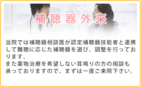 補聴器外来 当院では補聴器相談医が認定補聴器技能者と連携して難聴に応じた補聴器を選び、調整を行っております。また薬物治療を希望しない耳鳴りの方の相談も承っておりますので、まずは一度ご来院下さい。