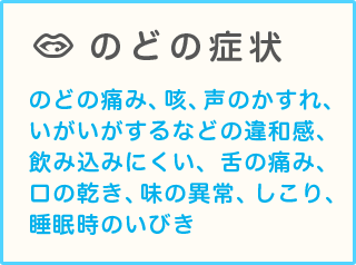 のどの症状 のどの痛み、咳、声のかすれ、いがいがするなどの違和感、飲み込みにくい、舌の痛み、口の乾き、味の異常、しこり、睡眠時のいびき