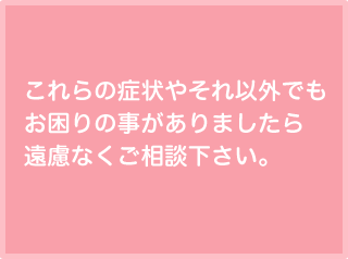 これらの症状やそれ以外でもお困りの事がありましたら遠慮なくご相談下さい。